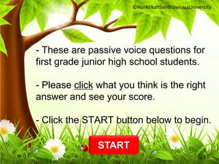 - These are passive voice questions for 
first grade junior high school students. 
- Please click what you think is the right 
answer and see your score. 
- Click the START button below to begin. 
START 
©NurAtikahSariBrawijayaUniversity 
 