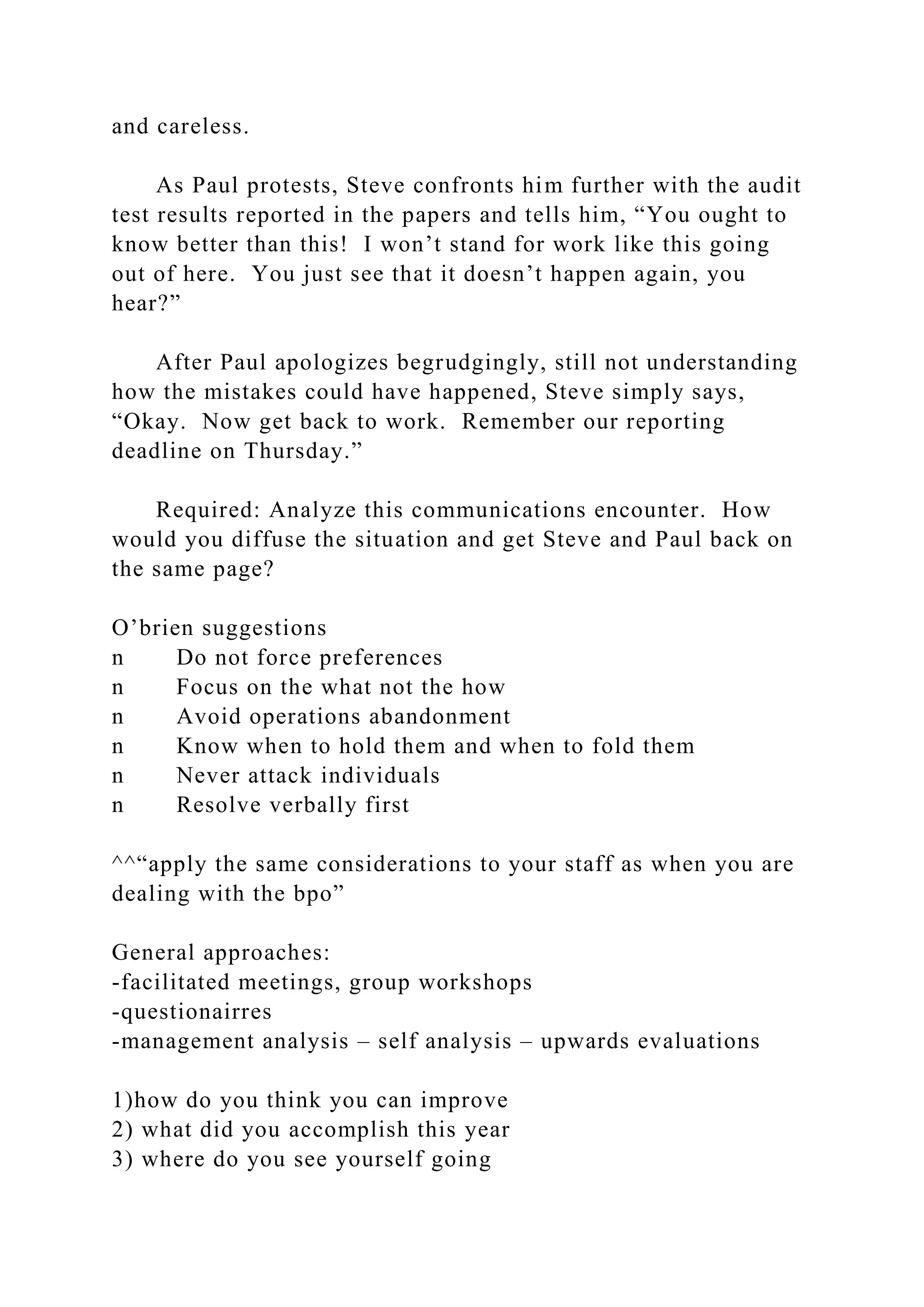 and careless.
As Paul protests, Steve confronts him further with the audit
test results reported in the papers and tells him, “You ought to
know better than this! I won’t stand for work like this going
out of here. You just see that it doesn’t happen again, you
hear?”
After Paul apologizes begrudgingly, still not understanding
how the mistakes could have happened, Steve simply says,
“Okay. Now get back to work. Remember our reporting
deadline on Thursday.”
Required: Analyze this communications encounter. How
would you diffuse the situation and get Steve and Paul back on
the same page?
O’brien suggestions
n Do not force preferences
n Focus on the what not the how
n Avoid operations abandonment
n Know when to hold them and when to fold them
n Never attack individuals
n Resolve verbally first
^^“apply the same considerations to your staff as when you are
dealing with the bpo”
General approaches:
-facilitated meetings, group workshops
-questionairres
-management analysis – self analysis – upwards evaluations
1)how do you think you can improve
2) what did you accomplish this year
3) where do you see yourself going
 