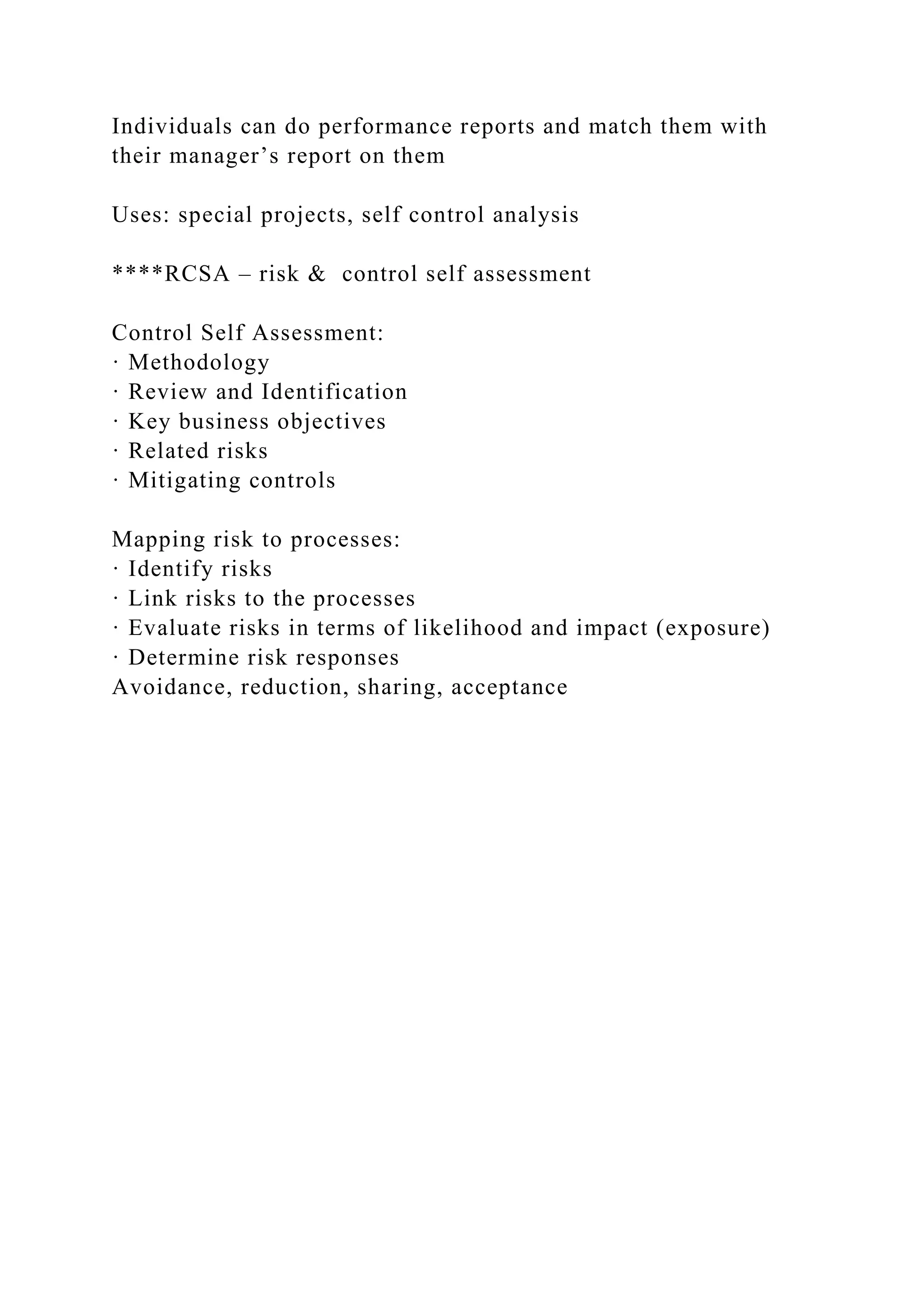 Individuals can do performance reports and match them with
their manager’s report on them
Uses: special projects, self control analysis
****RCSA – risk & control self assessment
Control Self Assessment:
· Methodology
· Review and Identification
· Key business objectives
· Related risks
· Mitigating controls
Mapping risk to processes:
· Identify risks
· Link risks to the processes
· Evaluate risks in terms of likelihood and impact (exposure)
· Determine risk responses
Avoidance, reduction, sharing, acceptance
 
