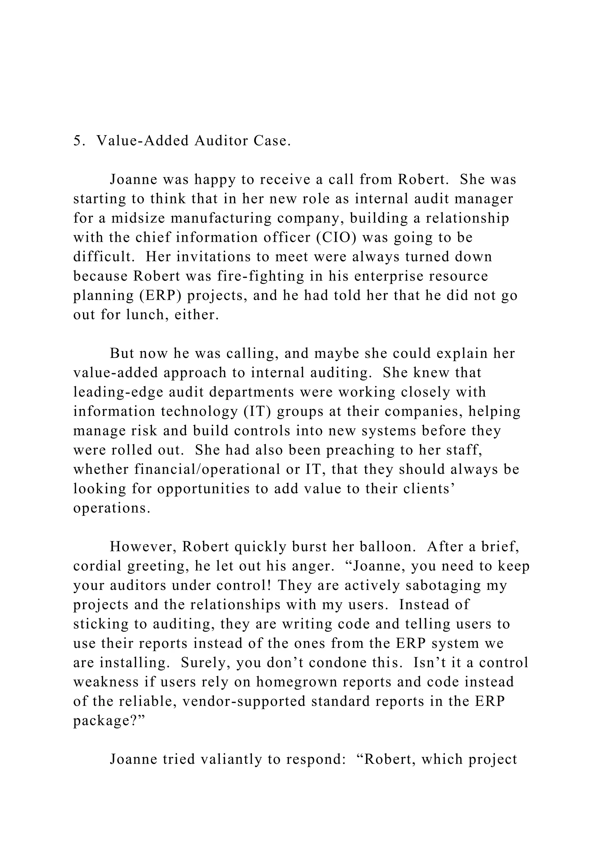 5. Value-Added Auditor Case.
Joanne was happy to receive a call from Robert. She was
starting to think that in her new role as internal audit manager
for a midsize manufacturing company, building a relationship
with the chief information officer (CIO) was going to be
difficult. Her invitations to meet were always turned down
because Robert was fire-fighting in his enterprise resource
planning (ERP) projects, and he had told her that he did not go
out for lunch, either.
But now he was calling, and maybe she could explain her
value-added approach to internal auditing. She knew that
leading-edge audit departments were working closely with
information technology (IT) groups at their companies, helping
manage risk and build controls into new systems before they
were rolled out. She had also been preaching to her staff,
whether financial/operational or IT, that they should always be
looking for opportunities to add value to their clients’
operations.
However, Robert quickly burst her balloon. After a brief,
cordial greeting, he let out his anger. “Joanne, you need to keep
your auditors under control! They are actively sabotaging my
projects and the relationships with my users. Instead of
sticking to auditing, they are writing code and telling users to
use their reports instead of the ones from the ERP system we
are installing. Surely, you don’t condone this. Isn’t it a control
weakness if users rely on homegrown reports and code instead
of the reliable, vendor-supported standard reports in the ERP
package?”
Joanne tried valiantly to respond: “Robert, which project
 