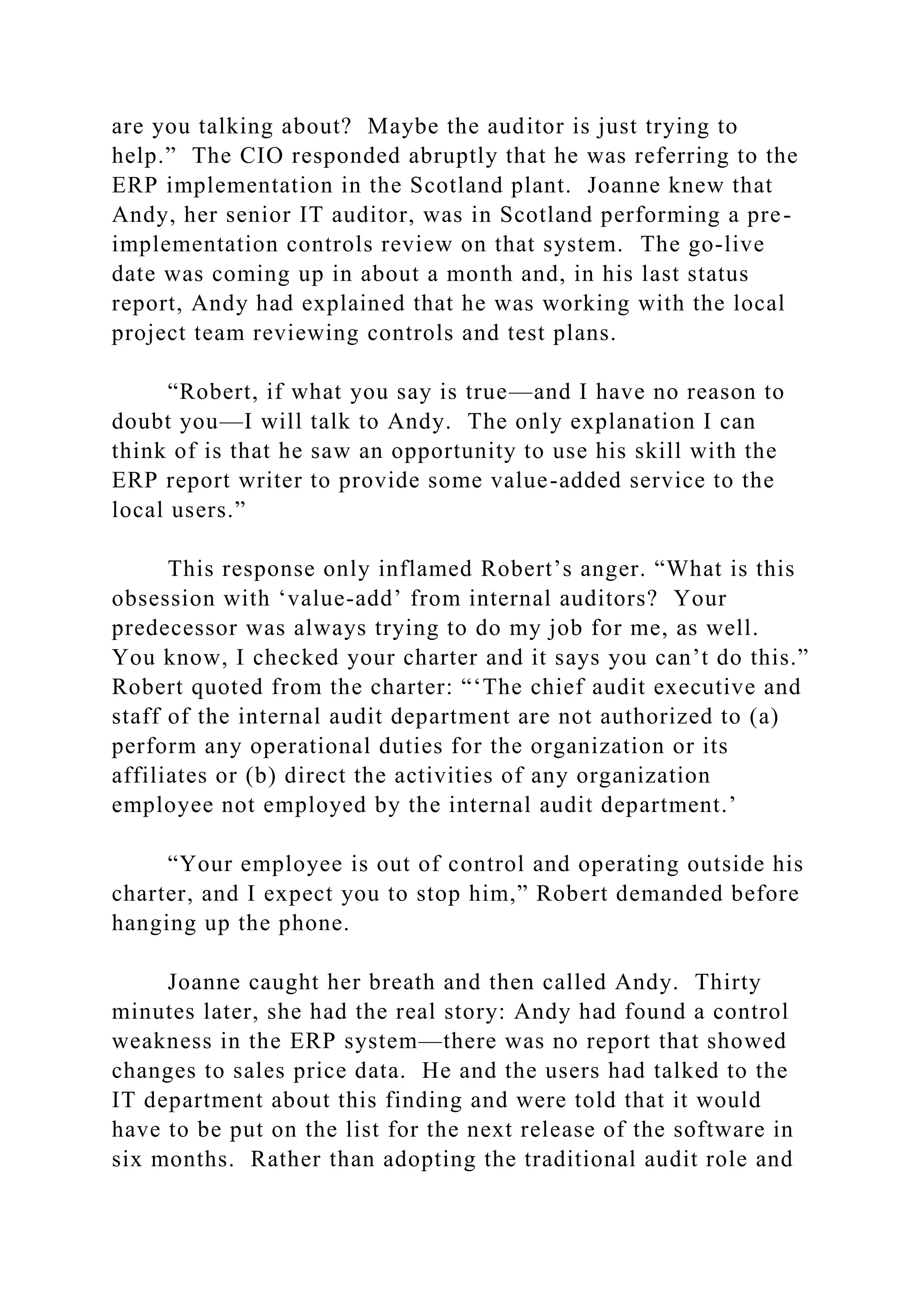 are you talking about? Maybe the auditor is just trying to
help.” The CIO responded abruptly that he was referring to the
ERP implementation in the Scotland plant. Joanne knew that
Andy, her senior IT auditor, was in Scotland performing a pre-
implementation controls review on that system. The go-live
date was coming up in about a month and, in his last status
report, Andy had explained that he was working with the local
project team reviewing controls and test plans.
“Robert, if what you say is true—and I have no reason to
doubt you—I will talk to Andy. The only explanation I can
think of is that he saw an opportunity to use his skill with the
ERP report writer to provide some value-added service to the
local users.”
This response only inflamed Robert’s anger. “What is this
obsession with ‘value-add’ from internal auditors? Your
predecessor was always trying to do my job for me, as well.
You know, I checked your charter and it says you can’t do this.”
Robert quoted from the charter: “‘The chief audit executive and
staff of the internal audit department are not authorized to (a)
perform any operational duties for the organization or its
affiliates or (b) direct the activities of any organization
employee not employed by the internal audit department.’
“Your employee is out of control and operating outside his
charter, and I expect you to stop him,” Robert demanded before
hanging up the phone.
Joanne caught her breath and then called Andy. Thirty
minutes later, she had the real story: Andy had found a control
weakness in the ERP system—there was no report that showed
changes to sales price data. He and the users had talked to the
IT department about this finding and were told that it would
have to be put on the list for the next release of the software in
six months. Rather than adopting the traditional audit role and
 