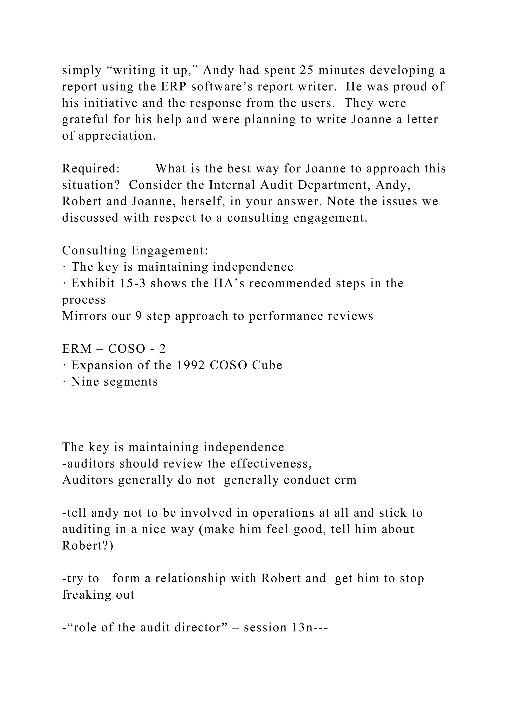 simply “writing it up,” Andy had spent 25 minutes developing a
report using the ERP software’s report writer. He was proud of
his initiative and the response from the users. They were
grateful for his help and were planning to write Joanne a letter
of appreciation.
Required: What is the best way for Joanne to approach this
situation? Consider the Internal Audit Department, Andy,
Robert and Joanne, herself, in your answer. Note the issues we
discussed with respect to a consulting engagement.
Consulting Engagement:
· The key is maintaining independence
· Exhibit 15-3 shows the IIA’s recommended steps in the
process
Mirrors our 9 step approach to performance reviews
ERM – COSO - 2
· Expansion of the 1992 COSO Cube
· Nine segments
The key is maintaining independence
-auditors should review the effectiveness,
Auditors generally do not generally conduct erm
-tell andy not to be involved in operations at all and stick to
auditing in a nice way (make him feel good, tell him about
Robert?)
-try to form a relationship with Robert and get him to stop
freaking out
-“role of the audit director” – session 13n---
 