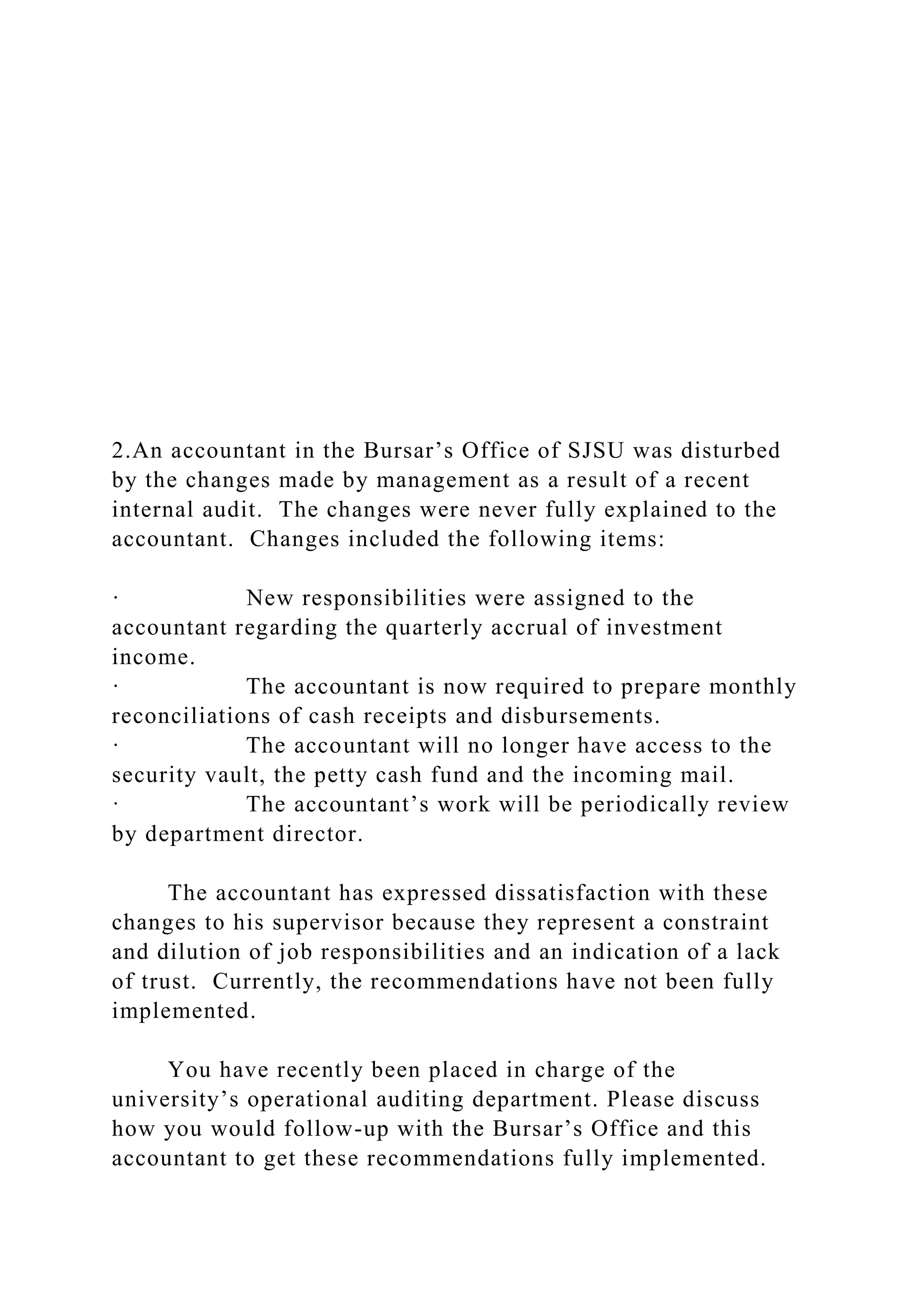 2.An accountant in the Bursar’s Office of SJSU was disturbed
by the changes made by management as a result of a recent
internal audit. The changes were never fully explained to the
accountant. Changes included the following items:
· New responsibilities were assigned to the
accountant regarding the quarterly accrual of investment
income.
· The accountant is now required to prepare monthly
reconciliations of cash receipts and disbursements.
· The accountant will no longer have access to the
security vault, the petty cash fund and the incoming mail.
· The accountant’s work will be periodically review
by department director.
The accountant has expressed dissatisfaction with these
changes to his supervisor because they represent a constraint
and dilution of job responsibilities and an indication of a lack
of trust. Currently, the recommendations have not been fully
implemented.
You have recently been placed in charge of the
university’s operational auditing department. Please discuss
how you would follow-up with the Bursar’s Office and this
accountant to get these recommendations fully implemented.
 