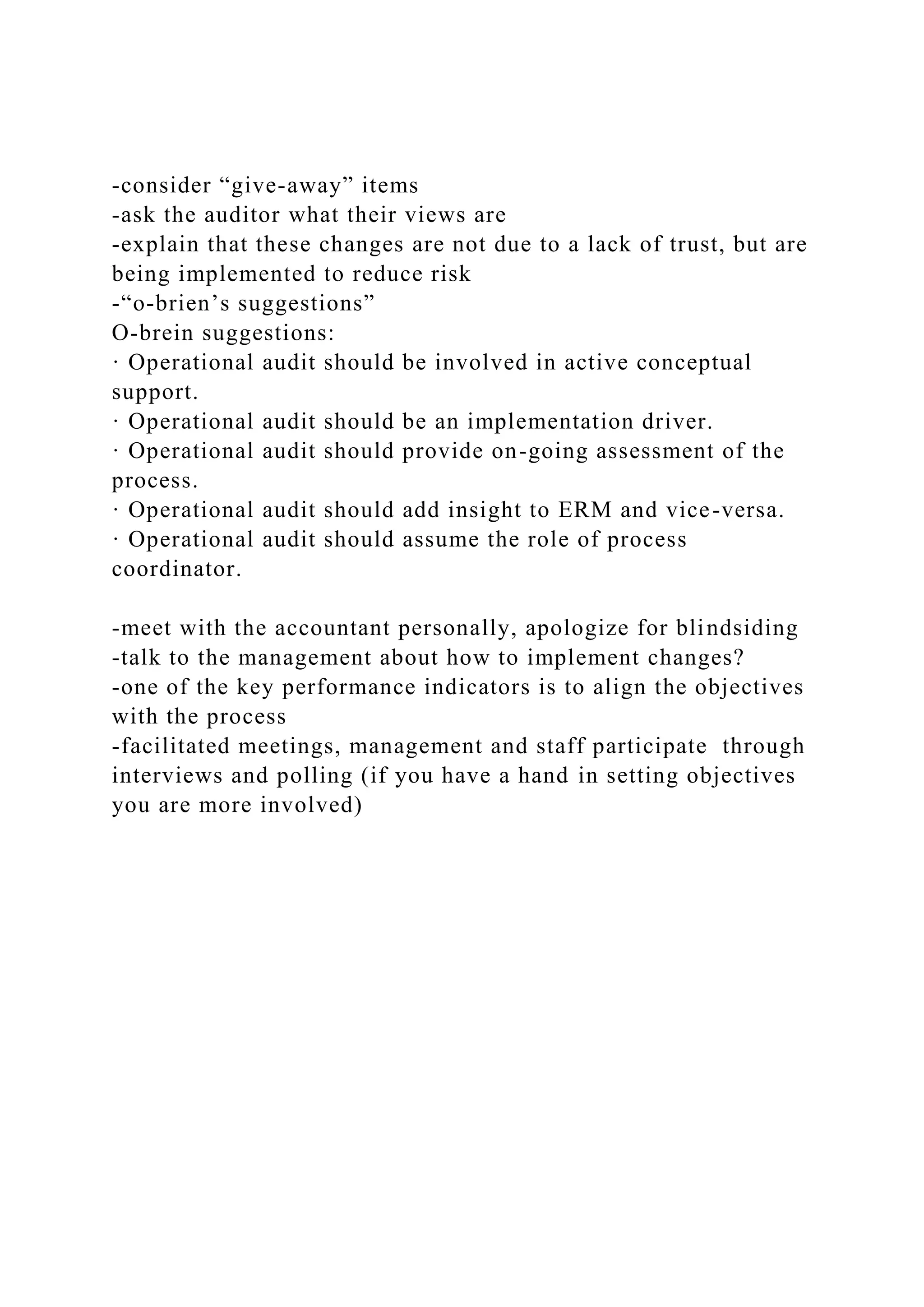 -consider “give-away” items
-ask the auditor what their views are
-explain that these changes are not due to a lack of trust, but are
being implemented to reduce risk
-“o-brien’s suggestions”
O-brein suggestions:
· Operational audit should be involved in active conceptual
support.
· Operational audit should be an implementation driver.
· Operational audit should provide on-going assessment of the
process.
· Operational audit should add insight to ERM and vice-versa.
· Operational audit should assume the role of process
coordinator.
-meet with the accountant personally, apologize for blindsiding
-talk to the management about how to implement changes?
-one of the key performance indicators is to align the objectives
with the process
-facilitated meetings, management and staff participate through
interviews and polling (if you have a hand in setting objectives
you are more involved)
 