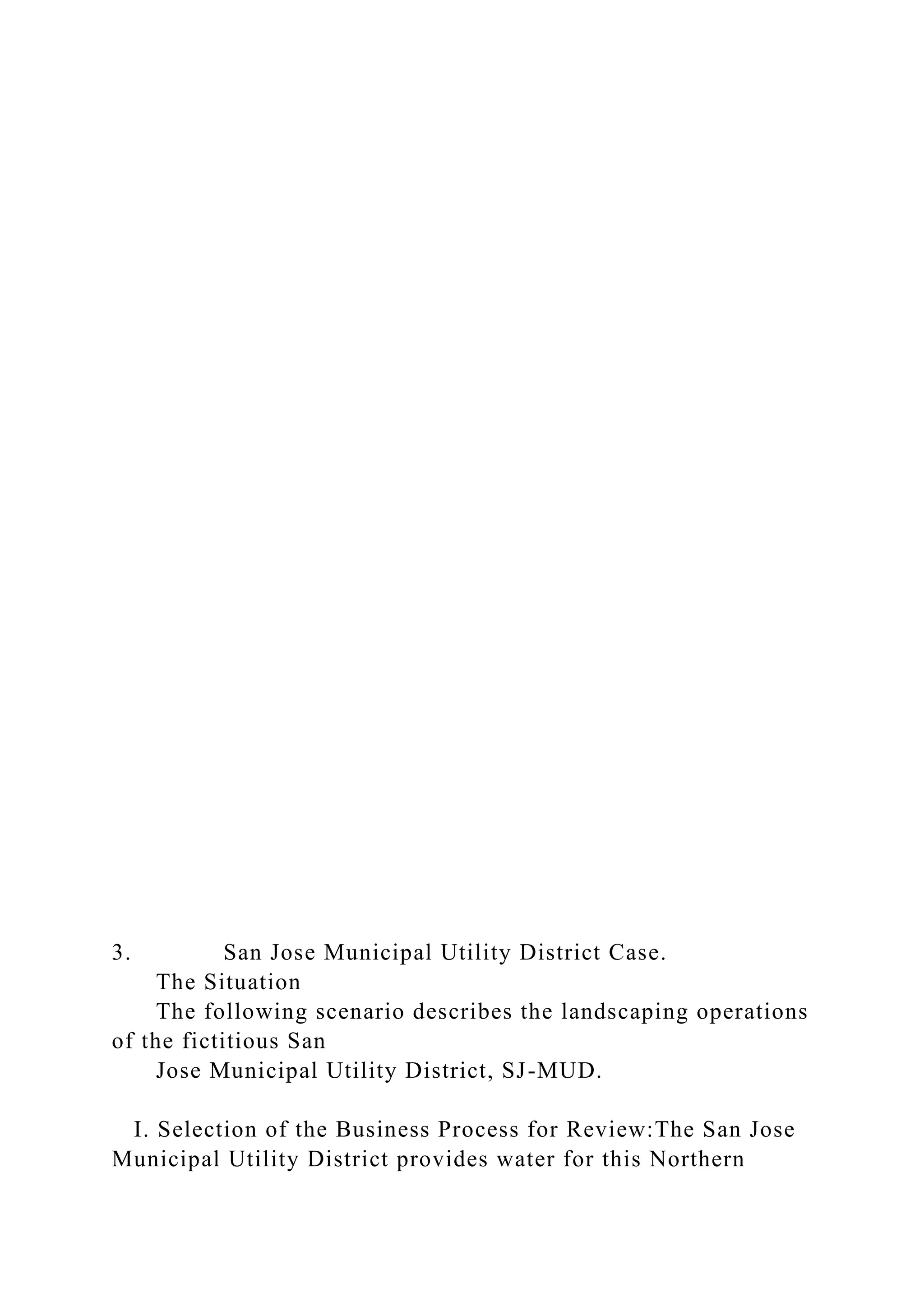 3. San Jose Municipal Utility District Case.
The Situation
The following scenario describes the landscaping operations
of the fictitious San
Jose Municipal Utility District, SJ-MUD.
I. Selection of the Business Process for Review:The San Jose
Municipal Utility District provides water for this Northern
 