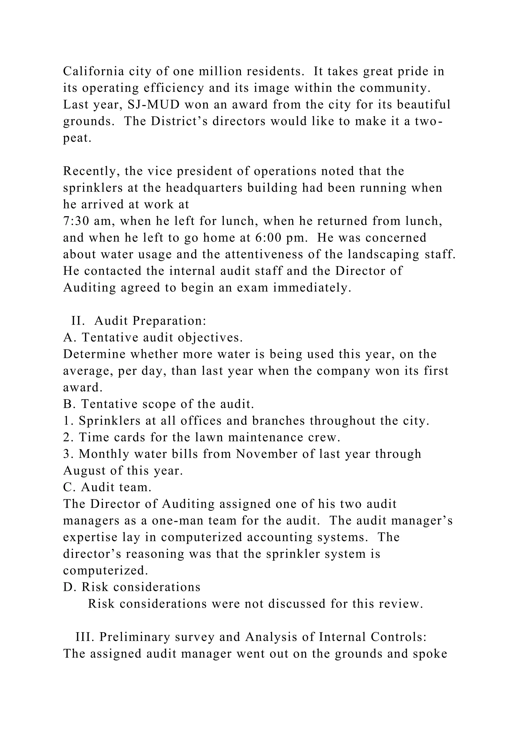 California city of one million residents. It takes great pride in
its operating efficiency and its image within the community.
Last year, SJ-MUD won an award from the city for its beautiful
grounds. The District’s directors would like to make it a two-
peat.
Recently, the vice president of operations noted that the
sprinklers at the headquarters building had been running when
he arrived at work at
7:30 am, when he left for lunch, when he returned from lunch,
and when he left to go home at 6:00 pm. He was concerned
about water usage and the attentiveness of the landscaping staff.
He contacted the internal audit staff and the Director of
Auditing agreed to begin an exam immediately.
II. Audit Preparation:
A. Tentative audit objectives.
Determine whether more water is being used this year, on the
average, per day, than last year when the company won its first
award.
B. Tentative scope of the audit.
1. Sprinklers at all offices and branches throughout the city.
2. Time cards for the lawn maintenance crew.
3. Monthly water bills from November of last year through
August of this year.
C. Audit team.
The Director of Auditing assigned one of his two audit
managers as a one-man team for the audit. The audit manager’s
expertise lay in computerized accounting systems. The
director’s reasoning was that the sprinkler system is
computerized.
D. Risk considerations
Risk considerations were not discussed for this review.
III. Preliminary survey and Analysis of Internal Controls:
The assigned audit manager went out on the grounds and spoke
 