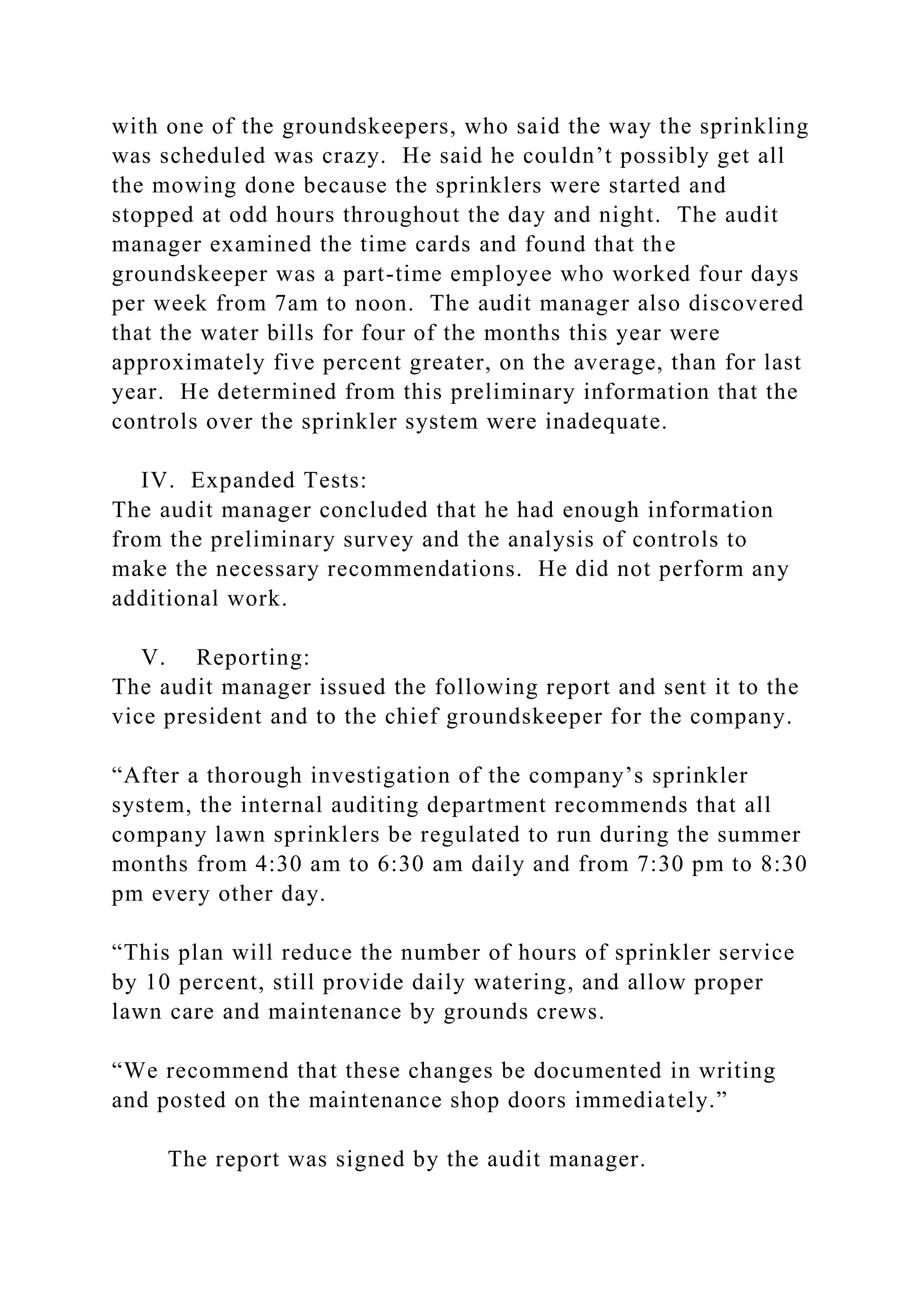 with one of the groundskeepers, who said the way the sprinkling
was scheduled was crazy. He said he couldn’t possibly get all
the mowing done because the sprinklers were started and
stopped at odd hours throughout the day and night. The audit
manager examined the time cards and found that the
groundskeeper was a part-time employee who worked four days
per week from 7am to noon. The audit manager also discovered
that the water bills for four of the months this year were
approximately five percent greater, on the average, than for last
year. He determined from this preliminary information that the
controls over the sprinkler system were inadequate.
IV. Expanded Tests:
The audit manager concluded that he had enough information
from the preliminary survey and the analysis of controls to
make the necessary recommendations. He did not perform any
additional work.
V. Reporting:
The audit manager issued the following report and sent it to the
vice president and to the chief groundskeeper for the company.
“After a thorough investigation of the company’s sprinkler
system, the internal auditing department recommends that all
company lawn sprinklers be regulated to run during the summer
months from 4:30 am to 6:30 am daily and from 7:30 pm to 8:30
pm every other day.
“This plan will reduce the number of hours of sprinkler service
by 10 percent, still provide daily watering, and allow proper
lawn care and maintenance by grounds crews.
“We recommend that these changes be documented in writing
and posted on the maintenance shop doors immediately.”
The report was signed by the audit manager.
 