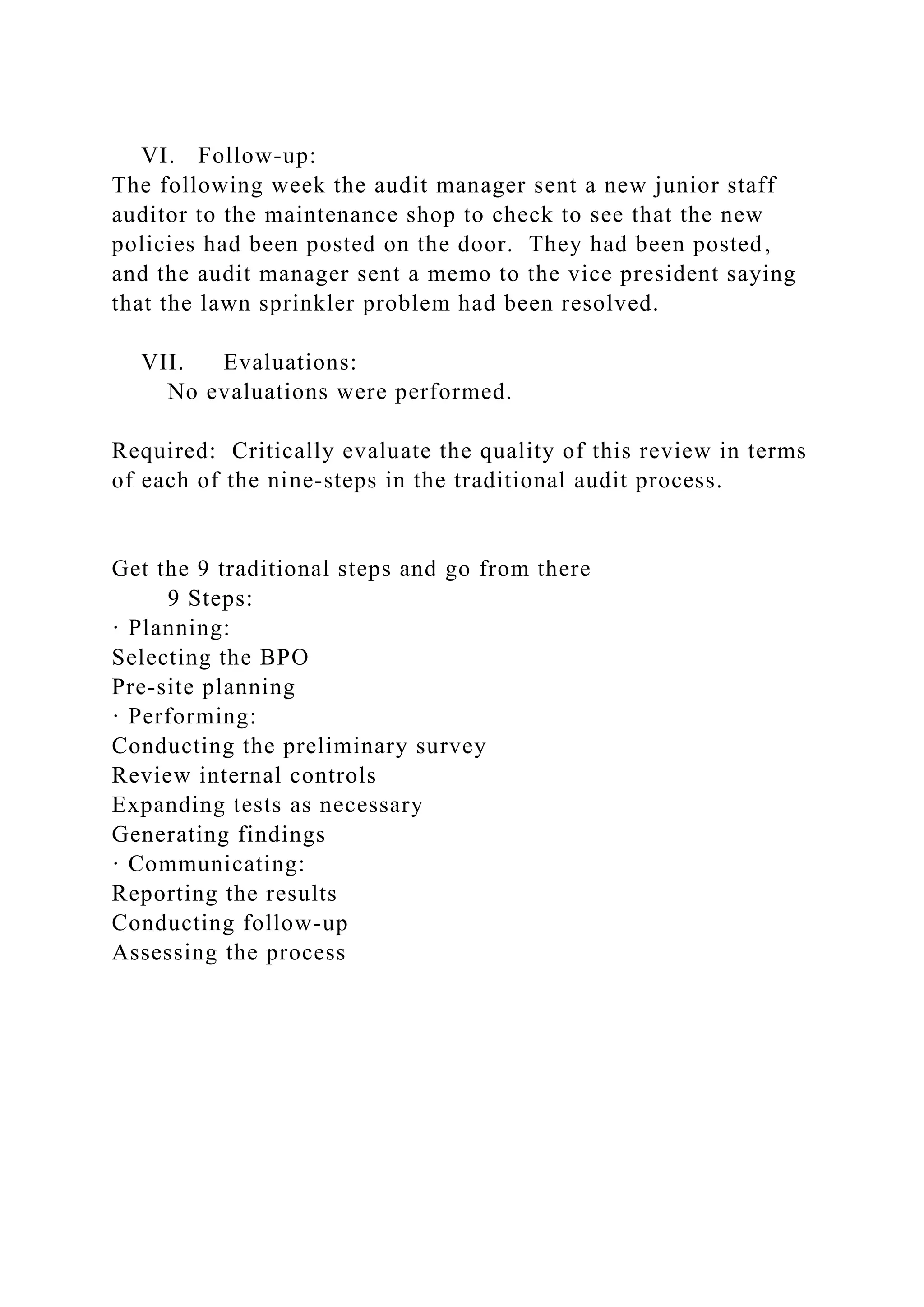 VI. Follow-up:
The following week the audit manager sent a new junior staff
auditor to the maintenance shop to check to see that the new
policies had been posted on the door. They had been posted,
and the audit manager sent a memo to the vice president saying
that the lawn sprinkler problem had been resolved.
VII. Evaluations:
No evaluations were performed.
Required: Critically evaluate the quality of this review in terms
of each of the nine-steps in the traditional audit process.
Get the 9 traditional steps and go from there
9 Steps:
· Planning:
Selecting the BPO
Pre-site planning
· Performing:
Conducting the preliminary survey
Review internal controls
Expanding tests as necessary
Generating findings
· Communicating:
Reporting the results
Conducting follow-up
Assessing the process
 