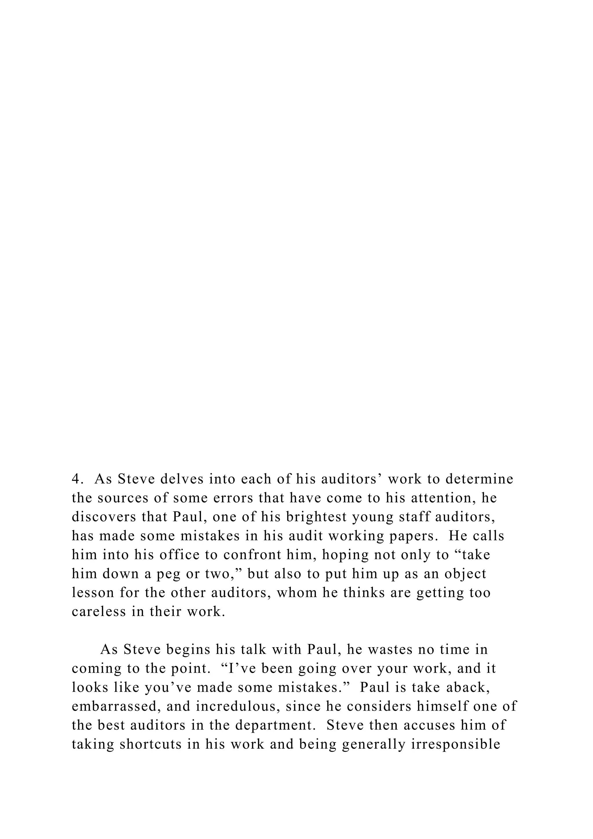 4. As Steve delves into each of his auditors’ work to determine
the sources of some errors that have come to his attention, he
discovers that Paul, one of his brightest young staff auditors,
has made some mistakes in his audit working papers. He calls
him into his office to confront him, hoping not only to “take
him down a peg or two,” but also to put him up as an object
lesson for the other auditors, whom he thinks are getting too
careless in their work.
As Steve begins his talk with Paul, he wastes no time in
coming to the point. “I’ve been going over your work, and it
looks like you’ve made some mistakes.” Paul is take aback,
embarrassed, and incredulous, since he considers himself one of
the best auditors in the department. Steve then accuses him of
taking shortcuts in his work and being generally irresponsible
 
