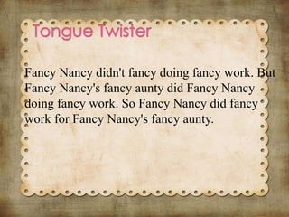 Fancy Nancy didn't fancy doing fancy work. But
Fancy Nancy's fancy aunty did Fancy Nancy
doing fancy work. So Fancy Nancy did fancy
work for Fancy Nancy's fancy aunty.
 