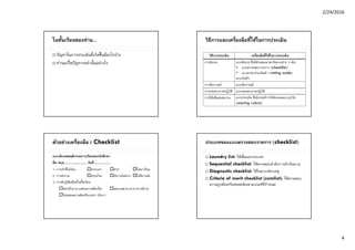 2/24/2016
4
ในชั้นเรียนของท่าน...
 ปัญหาในการประเมินที่เกิดขึ้นมีอะไรบ้าง
 ท่านแก้ไขปัญหาเหล่านั้นอย่างไร
วิธีการและเครื่องมือที่ใช้ในการประเมิน
วิธีการประเมิน เครื่องมือที่ใช้ในการประเมิน
การสังเกต แบบสังเกต ซึ่งมีลักษณะมาตรวัดแบบต่าง ๆ เช่น
• แบบตรวจสอบรายการ (checklist)
• แบบมาตรประเมินค่า (rating scale)
แบบบันทึก
การสัมภาษณ์ แบบสัมภาษณ์
การทดสอบภาคปฏิบัติ แบบทดสอบภาคปฏิบัติ
การใช้แฟ้ มสะสมงาน แบบประเมิน ซึ่งมีเกณฑ์การให้คะแนนแบบรูบริค
(scoring rubric)
ตัวอย่างเครื่องมือ : Checklist
แบบสังเกตพฤติกรรมการเรียนของนักศึกษา
ชื่อ-สกุล.............................วันที่....................
1. การเข้าชั้นเรียน ตรงเวลา สาย ไม่มาเรียน
2. การส่งงาน ครบถ้วน ส่งงานไม่ครบ ไม่มีงานส่ง
3. การมีปฏิสัมพันธ์ในชั้นเรียน
ชอบซักถาม/แสดงความคิดเห็น ตอบเฉพาะเวลาอาจารย์ถาม
ไม่แสดงความคิดเห็น/เฉยๆ เงียบๆ
ประเภทของแบบตรวจสอบรายการ (checklist)
 Laundry list: ใช้เพื่อแยกประเภท
 Sequential checklist: ใช้ตรวจสอบลําดับการดําเนินงาน
 Diagnostic checklist: ใช้วิเคราะห์สาเหตุ
 Criteria of merit checklist (comlist): ใช้ตรวจสอบ
ความถูกต้องหรือสอดคล้องตามเกณฑ์ที่กําหนด
 
