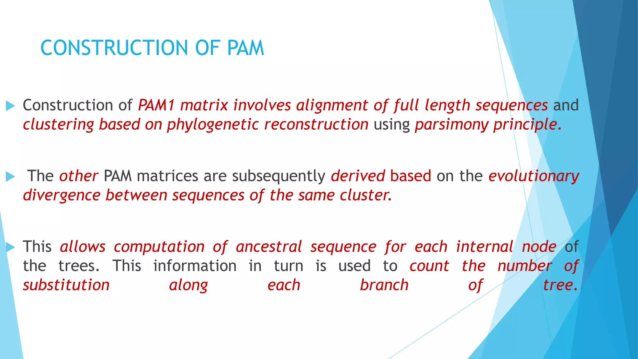 CONSTRUCTION OF PAM
 Construction of PAM1 matrix involves alignment of full length sequences and
clustering based on phylogenetic reconstruction using parsimony principle.
 The other PAM matrices are subsequently derived based on the evolutionary
divergence between sequences of the same cluster.
 This allows computation of ancestral sequence for each internal node of
the trees. This information in turn is used to count the number of
substitution along each branch of tree.
 