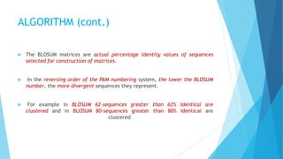 ALGORITHM (cont.)
 The BLOSUM matrices are actual percentage identity values of sequences
selected for construction of matrices.
 In the reversing order of the PAM numbering system, the lower the BLOSUM
number, the more divergent sequences they represent.
 For example in BLOSUM 62-sequences greater than 62% identical are
clustered and in BLOSUM 80-sequences greater than 80% identical are
clustered
 