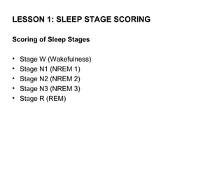 LESSON 1: SLEEP STAGE SCORING

Scoring of Sleep Stages

•   Stage W (Wakefulness)
•   Stage N1 (NREM 1)
•   Stage N2 (NREM 2)
•   Stage N3 (NREM 3)
•   Stage R (REM)
 