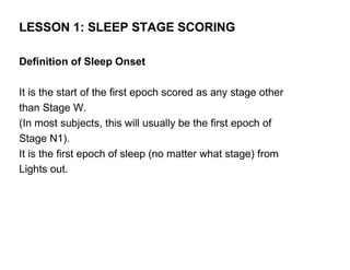 LESSON 1: SLEEP STAGE SCORING

Definition of Sleep Onset

It is the start of the first epoch scored as any stage other
than Stage W.
(In most subjects, this will usually be the first epoch of
Stage N1).
It is the first epoch of sleep (no matter what stage) from
Lights out.
 