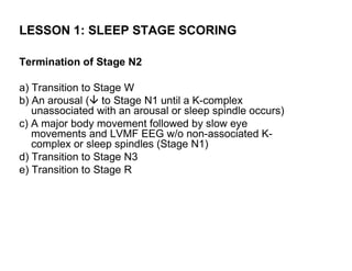 LESSON 1: SLEEP STAGE SCORING

Termination of Stage N2

a) Transition to Stage W
b) An arousal ( to Stage N1 until a K-complex
   unassociated with an arousal or sleep spindle occurs)
c) A major body movement followed by slow eye
   movements and LVMF EEG w/o non-associated K-
   complex or sleep spindles (Stage N1)
d) Transition to Stage N3
e) Transition to Stage R
 