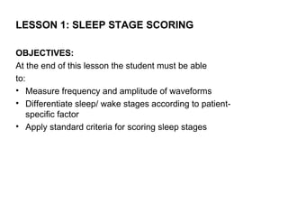 LESSON 1: SLEEP STAGE SCORING

OBJECTIVES:
At the end of this lesson the student must be able
to:
• Measure frequency and amplitude of waveforms
• Differentiate sleep/ wake stages according to patient-
    specific factor
• Apply standard criteria for scoring sleep stages
 