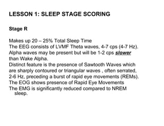 LESSON 1: SLEEP STAGE SCORING

Stage R

Makes up 20 – 25% Total Sleep Time
The EEG consists of LVMF Theta waves, 4-7 cps (4-7 Hz).
Alpha waves may be present but will be 1-2 cps slower
than Wake Alpha.
Distinct feature is the presence of Sawtooth Waves which
are sharply contoured or triangular waves , often serrated,
2-6 Hz, preceding a burst of rapid eye movements (REMs).
The EOG shows presence of Rapid Eye Movements
The EMG is significantly reduced compared to NREM
   sleep.
 