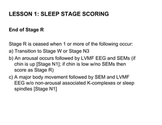 LESSON 1: SLEEP STAGE SCORING

End of Stage R

Stage R is ceased when 1 or more of the following occur:
a) Transition to Stage W or Stage N3
b) An arousal occurs followed by LVMF EEG and SEMs (if
   chin is up [Stage N1]; if chin is low w/no SEMs then
   score as Stage R)
c) A major body movement followed by SEM and LVMF
   EEG w/o non-arousal associated K-complexes or sleep
   spindles [Stage N1]
 