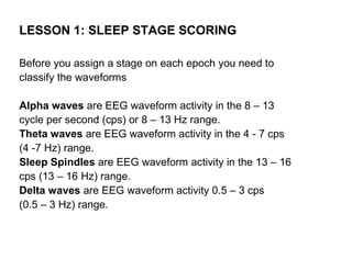 LESSON 1: SLEEP STAGE SCORING

Before you assign a stage on each epoch you need to
classify the waveforms

Alpha waves are EEG waveform activity in the 8 – 13
cycle per second (cps) or 8 – 13 Hz range.
Theta waves are EEG waveform activity in the 4 - 7 cps
(4 -7 Hz) range.
Sleep Spindles are EEG waveform activity in the 13 – 16
cps (13 – 16 Hz) range.
Delta waves are EEG waveform activity 0.5 – 3 cps
(0.5 – 3 Hz) range.
 