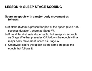 LESSON 1: SLEEP STAGE SCORING

Score an epoch with a major body movement as
  follows:

a) If alpha rhythm is present for part of the epoch (even <15
   seconds duration), score as Stage W.
b) If no alpha rhythm is discernable, but an epoch scorable
   as Stage W either precedes OR follows the epoch with a
   major body movement, score as Stage W.
c) Otherwise, score the epoch as the same stage as the
   epoch that follows it.
 