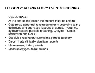 LESSON 2: RESPIRATORY EVENTS SCORING

    OBJECTIVES:
    At the end of this lesson the student must be able to:
•   Categorize abnormal respiratory events according to the
    definitions and sub-classifications of apnea, hypopnea,
    hypoventilation, periodic breathing, Cheyne – Stokes
    respiration and UARS
•   Subdivide respiratory events into correct category
•   Discriminate clinically significant events
•   Measure respiratory events
•   Measure oxygen desaturations
 