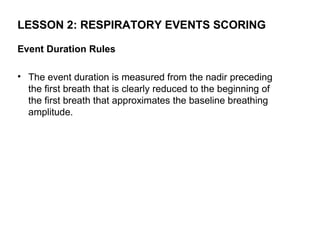 LESSON 2: RESPIRATORY EVENTS SCORING

Event Duration Rules

• The event duration is measured from the nadir preceding
  the first breath that is clearly reduced to the beginning of
  the first breath that approximates the baseline breathing
  amplitude.
 