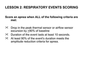 LESSON 2: RESPIRATORY EVENTS SCORING

Score an apnea when ALL of the following criteria are
   met:

 Drop in the peak thermal sensor or airflow sensor
  excursion by >90% of baseline
 Duration of the event lasts at least 10 seconds.
 At least 90% of the event’s duration meets the
  amplitude reduction criteria for apnea.
 