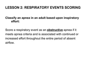 LESSON 2: RESPIRATORY EVENTS SCORING

Classify an apnea in an adult based upon inspiratory
    effort:

Score a respiratory event as an obstructive apnea if it
meets apnea criteria and is associated with continued or
increased effort throughout the entire period of absent
airflow.
 
