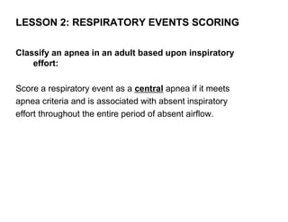 LESSON 2: RESPIRATORY EVENTS SCORING

Classify an apnea in an adult based upon inspiratory
    effort:

Score a respiratory event as a central apnea if it meets
apnea criteria and is associated with absent inspiratory
effort throughout the entire period of absent airflow.
 