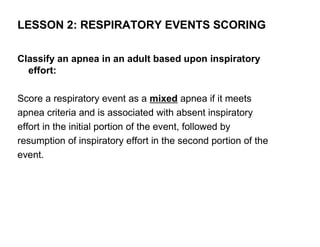 LESSON 2: RESPIRATORY EVENTS SCORING

Classify an apnea in an adult based upon inspiratory
  effort:

Score a respiratory event as a mixed apnea if it meets
apnea criteria and is associated with absent inspiratory
effort in the initial portion of the event, followed by
resumption of inspiratory effort in the second portion of the
event.
 