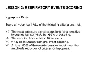 LESSON 2: RESPIRATORY EVENTS SCORING

Hypopnea Rules

Score a hypopnea if ALL of the following criteria are met:

 The nasal pressure signal excursions (or alternative
  hypopnea sensor) drop by >30% of baseline.
 The duration lasts at least 10 seconds
 > 4% desaturation from pre-event baseline.
 At least 90% of the event’s duration must meet the
  amplitude reduction of criteria for hypopnea.
 