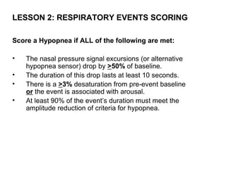 LESSON 2: RESPIRATORY EVENTS SCORING

Score a Hypopnea if ALL of the following are met:

•   The nasal pressure signal excursions (or alternative
    hypopnea sensor) drop by >50% of baseline.
•   The duration of this drop lasts at least 10 seconds.
•   There is a >3% desaturation from pre-event baseline
    or the event is associated with arousal.
•   At least 90% of the event’s duration must meet the
    amplitude reduction of criteria for hypopnea.
 