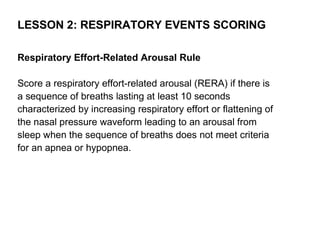 LESSON 2: RESPIRATORY EVENTS SCORING

Respiratory Effort-Related Arousal Rule

Score a respiratory effort-related arousal (RERA) if there is
a sequence of breaths lasting at least 10 seconds
characterized by increasing respiratory effort or flattening of
the nasal pressure waveform leading to an arousal from
sleep when the sequence of breaths does not meet criteria
for an apnea or hypopnea.
 