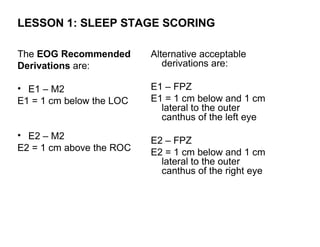 LESSON 1: SLEEP STAGE SCORING

The EOG Recommended       Alternative acceptable
Derivations are:             derivations are:

• E1 – M2                 E1 – FPZ
E1 = 1 cm below the LOC   E1 = 1 cm below and 1 cm
                            lateral to the outer
                            canthus of the left eye
• E2 – M2
                          E2 – FPZ
E2 = 1 cm above the ROC   E2 = 1 cm below and 1 cm
                            lateral to the outer
                            canthus of the right eye
 