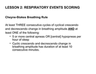 LESSON 2: RESPIRATORY EVENTS SCORING

Cheyne-Stokes Breathing Rule

At least THREE consecutive cycles of cyclical crescendo
and decrescendo change in breathing amplitude AND at
least ONE of the following:
    • 5 or more central apneas OR [central] hypopneas per
      hour of sleep
    • Cyclic crescendo and decrescendo change in
      breathing amplitude has duration of at least 10
      consecutive minutes.
 