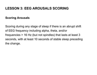 LESSON 3: EEG AROUSALS SCORING

Scoring Arousals

Scoring during any stage of sleep if there is an abrupt shift
of EEG frequency including alpha, theta, and/or
frequencies > 16 Hz (but not spindles) that lasts at least 3
seconds, with at least 10 seconds of stable sleep preceding
the change.
 