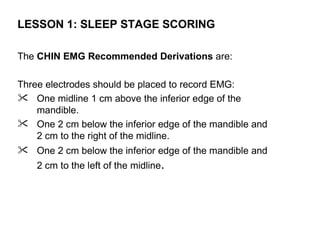LESSON 1: SLEEP STAGE SCORING

The CHIN EMG Recommended Derivations are:

Three electrodes should be placed to record EMG:
 One midline 1 cm above the inferior edge of the
    mandible.
 One 2 cm below the inferior edge of the mandible and
    2 cm to the right of the midline.
 One 2 cm below the inferior edge of the mandible and
    2 cm to the left of the midline.
 