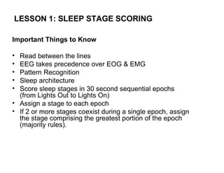 LESSON 1: SLEEP STAGE SCORING

Important Things to Know

• Read between the lines
• EEG takes precedence over EOG & EMG
• Pattern Recognition
• Sleep architecture
• Score sleep stages in 30 second sequential epochs
  (from Lights Out to Lights On)
• Assign a stage to each epoch
• If 2 or more stages coexist during a single epoch, assign
  the stage comprising the greatest portion of the epoch
  (majority rules).
 