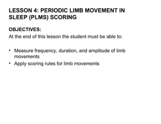 LESSON 4: PERIODIC LIMB MOVEMENT IN
SLEEP (PLMS) SCORING

OBJECTIVES:
At the end of this lesson the student must be able to:

• Measure frequency, duration, and amplitude of limb
  movements
• Apply scoring rules for limb movements
 