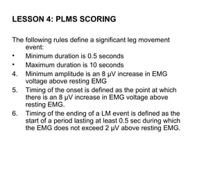 LESSON 4: PLMS SCORING

The following rules define a significant leg movement
    event:
•   Minimum duration is 0.5 seconds
•   Maximum duration is 10 seconds
4. Minimum amplitude is an 8 µV increase in EMG
    voltage above resting EMG
5. Timing of the onset is defined as the point at which
    there is an 8 µV increase in EMG voltage above
    resting EMG.
6. Timing of the ending of a LM event is defined as the
    start of a period lasting at least 0.5 sec during which
    the EMG does not exceed 2 µV above resting EMG.
 