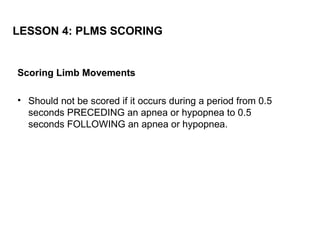 LESSON 4: PLMS SCORING


Scoring Limb Movements

• Should not be scored if it occurs during a period from 0.5
  seconds PRECEDING an apnea or hypopnea to 0.5
  seconds FOLLOWING an apnea or hypopnea.
 