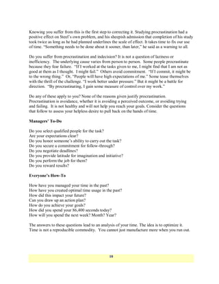 Knowing you suffer from this is the first step to correcting it. Studying procrastination had a
positive effect on Steel‘s own problem, and his sheepish admission that completion of his study
took twice as long as he had planned underlines the scale of effect. It takes time to fix our use
of time. ―Something needs to be done about it sooner, than later,‖ he said as a warning to all.

Do you suffer from procrastination and indecision? It is not a question of laziness or
inefficiency. The underlying cause varies from person to person. Some people procrastinate
because they fear failure. ―If I worked at the tasks given to me, I might find that I am not as
good at them as I thought. I might fail.‖ Others avoid commitment. ―If I commit, it might be
to the wrong thing.‖ Or, ―People will have high expectations of me.‖ Some tease themselves
with the thrill of the challenge. ―I work better under pressure.‖ But it might be a battle for
direction. ―By procrastinating, I gain some measure of control over my work.‖

Do any of these apply to you? None of the reasons given justify procrastination.
Procrastination is avoidance, whether it is avoiding a perceived outcome, or avoiding trying
and failing. It is not healthy and will not help you reach your goals. Consider the questions
that follow to assess your helpless desire to pull back on the hands of time.

Managers’ To-Do

Do you select qualified people for the task?
Are your expectations clear?
Do you honor someone‘s ability to carry out the task?
Do you secure a commitment for follow-through?
Do you negotiate deadlines?
Do you provide latitude for imagination and initiative?
Do you perform the job for them?
Do you reward results?

Everyone’s How-To

How have you managed your time in the past?
How have you created optimal time usage in the past?
How did this impact your future?
Can you draw up an action plan?
How do you achieve your goals?
How did you spend your 86,400 seconds today?
How will you spend the next week? Month? Year?

The answers to these questions lead to an analysis of your time. The idea is to optimize it.
Time is not a reproducible commodity. You cannot just manufacture more when you run out.




                                               10
 