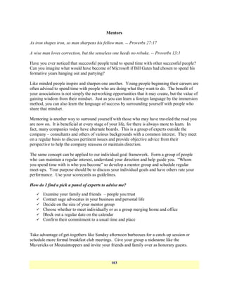 Mentors

As iron shapes iron, so man sharpens his fellow man. -- Proverbs 27:17

A wise man loves correction, but the senseless one heeds no rebuke. -- Proverbs 13:1

Have you ever noticed that successful people tend to spend time with other successful people?
Can you imagine what would have become of Microsoft if Bill Gates had chosen to spend his
formative years hanging out and partying?

Like minded people inspire and sharpen one another. Young people beginning their careers are
often advised to spend time with people who are doing what they want to do. The benefit of
your associations is not simply the networking opportunities that it may create, but the value of
gaining wisdom from their mindset. Just as you can learn a foreign language by the immersion
method, you can also learn the language of success by surrounding yourself with people who
share that mindset.

Mentoring is another way to surround yourself with those who may have traveled the road you
are now on. It is beneficial at every stage of your life, for there is always more to learn. In
fact, many companies today have alternate boards. This is a group of experts outside the
company – consultants and others of various backgrounds with a common interest. They meet
on a regular basis to discuss pertinent issues and provide objective advice from their
perspective to help the company reassess or maintain direction.

The same concept can be applied to our individual goal framework. Form a group of people
who can maintain a regular interest, understand your direction and help guide you. ―Whom
you spend time with is who you become‖ so develop a mentor group and schedule regular
meet-ups. Your purpose should be to discuss your individual goals and have others rate your
performance. Use your scorecards as guidelines.

How do I find a pick a panel of experts to advise me?

      Examine your family and friends – people you trust
      Contact sage advocates in your business and personal life
      Decide on the size of your mentor group
      Choose whether to meet individually or as a group merging home and office
      Block out a regular date on the calendar
      Confirm their commitment to a usual time and place


Take advantage of get-togethers like Sunday afternoon barbecues for a catch-up session or
schedule more formal breakfast club meetings. Give your group a nickname like the
Mavericks or Moutaintoppers and invite your friends and family over as honorary guests.


                                               103
 