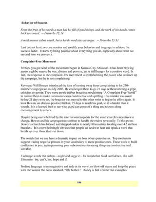 Behavior of Success

From the fruit of his words a man has his fill of good things, and the work of his hands comes
back to reward. -- Proverbs 12:14

A mild answer calms wrath, but a harsh word stirs up anger. -- Proverbs 15:31

Last but not least, we can monitor and modify your behavior and language to achieve the
success faster. It starts by being positive about everything you do, especially about what we
say and how we convey it.

Complaint-Free Movement

Perhaps you got wind of the movement begun in Kansas City, Missouri. It has been blowing
across a globe marred by war, disease and poverty, yet is still hungry for a positive word. In
fact, the response to the complaint-free movement is overwhelming the pastor who dreamed up
the campaign, but he is not complaining.

Reverend Will Bowen introduced the idea of turning away from complaining to his 250-
member congregation in July 2006. He challenged them to go 21 days without uttering a gripe,
criticism or gossip. They wore purple rubber bracelets proclaiming ―A Complaint Free World‖
to remind them to make communications constructive and uplifting. If a mistake was made
before 21 days were up, the bracelet was moved to the other wrist to begin the effort again. It
took Bowen, an obvious positive thinker, 75 days to reach his goal, so it is harder than it
sounds. It is a learned trait to see what good can come of a thing and to pass along
encouragement to others.

Despite being overwhelmed by the international requests for the small church‘s incentives to
change, Bowen and his congregation continue to handle the orders personally. To this point,
Bowen‘s church has blessed and shipped orders to nearly 80 countries totaling over 4.5 million
bracelets. It is overwhelmingly obvious that people do desire to hear and speak a word that
builds up over those that tear down.

The words that we use have a dramatic impact on how others perceive us. Top motivators
suggest trading negative phrases in your vocabulary to more positive ones. These work to build
confidence in you, reprogramming your subconscious to seeing things as constructive and
solvable.

Exchange words that soften – might and suggest – for words that build confidence, like will.
Eliminate: try, can‘t, but, hope and if.

Profane language is unimaginative and rude at its worst, so blow off steam and keep the peace
with the Winnie the Pooh standard, ―Oh, bother.‖ Disney is full of other fun examples.


                                              106
 