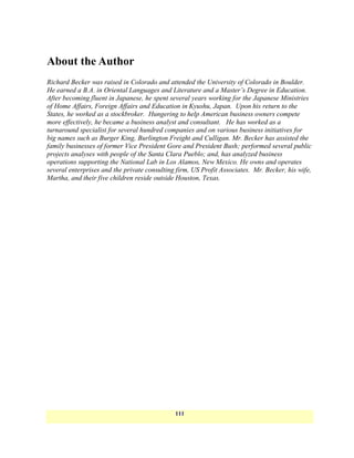 About the Author
Richard Becker was raised in Colorado and attended the University of Colorado in Boulder.
He earned a B.A. in Oriental Languages and Literature and a Master’s Degree in Education.
After becoming fluent in Japanese, he spent several years working for the Japanese Ministries
of Home Affairs, Foreign Affairs and Education in Kyushu, Japan. Upon his return to the
States, he worked as a stockbroker. Hungering to help American business owners compete
more effectively, he became a business analyst and consultant. He has worked as a
turnaround specialist for several hundred companies and on various business initiatives for
big names such as Burger King, Burlington Freight and Culligan. Mr. Becker has assisted the
family businesses of former Vice President Gore and President Bush; performed several public
projects analyses with people of the Santa Clara Pueblo; and, has analyzed business
operations supporting the National Lab in Los Alamos, New Mexico. He owns and operates
several enterprises and the private consulting firm, US Profit Associates. Mr. Becker, his wife,
Martha, and their five children reside outside Houston, Texas.




                                              111
 