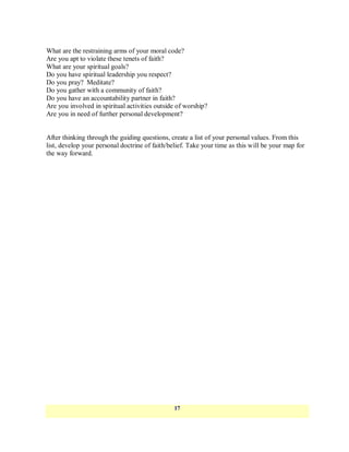 What are the restraining arms of your moral code?
Are you apt to violate these tenets of faith?
What are your spiritual goals?
Do you have spiritual leadership you respect?
Do you pray? Meditate?
Do you gather with a community of faith?
Do you have an accountability partner in faith?
Are you involved in spiritual activities outside of worship?
Are you in need of further personal development?


After thinking through the guiding questions, create a list of your personal values. From this
list, develop your personal doctrine of faith/belief. Take your time as this will be your map for
the way forward.




                                                17
 