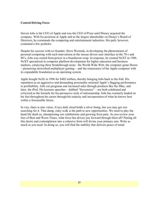 Central Driving Force


Steven Jobs is the CEO of Apple and was the CEO of Pixar until Disney acquired the
company. With his positions at Apple and as the largest shareholder on Disney‘s Board of
Directors, he commands the computing and entertainment industries. His path, however,
contained a few potholes.

Despite his success with co-founder, Steve Wozniak, in developing the phenomenon of
personal computing with such innovations at the mouse-driven user-interface in the 70-s and
80‘s, Jobs was ousted from power in a boardroom coup. In response, he created NeXT in 1986.
NeXT specialized in computer platform development for higher education and business
markets, catalyzing three breakthrough areas: the World Wide Web, the computer game Doom
– pioneering networked multiplayer gaming – and the renaissance of the Apple computer with
its expandable foundation as an operating system.

Apple bought NeXt in 1996 for $402 million, thereby bringing Jobs back to the fold. His
reputation as an aggressive and demanding personality returned Apple‘s flagging performance
to profitability. Jobs cut programs and increased sales through products like the iMac, and
later, the iPod. His keynote speeches – dubbed ―Stevenotes‖ – are both celebrated and
criticized as the formula for his persuasive style of salesmanship. Jobs has routinely landed on
his feet throughout his career through his tenacity and incorporation of what he knows best
within a foreseeable future.

In vice, there is also virtue. Every dark cloud holds a silver lining, but you may get wet
searching for it. That damp, risky walk is the path to new opportunities. We need to play the
hand life dealt us, championing our celebrations and growing from pain. As you review your
lists of Best and Worst Times, what force has driven you forward through them all? Putting all
this desire and contemplation into a cohesive form will divine your primary aim. Write as
much as you need. In doing so, you will find the stability that delivers peace of mind.




                                               23
 