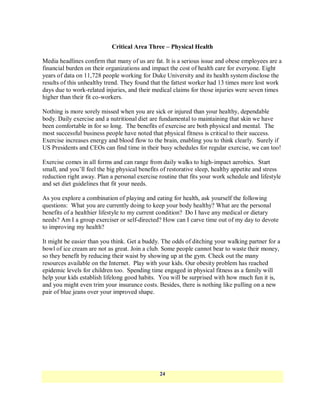 Critical Area Three – Physical Health

Media headlines confirm that many of us are fat. It is a serious issue and obese employees are a
financial burden on their organizations and impact the cost of health care for everyone. Eight
years of data on 11,728 people working for Duke University and its health system disclose the
results of this unhealthy trend. They found that the fattest worker had 13 times more lost work
days due to work-related injuries, and their medical claims for those injuries were seven times
higher than their fit co-workers.

Nothing is more sorely missed when you are sick or injured than your healthy, dependable
body. Daily exercise and a nutritional diet are fundamental to maintaining that skin we have
been comfortable in for so long. The benefits of exercise are both physical and mental. The
most successful business people have noted that physical fitness is critical to their success.
Exercise increases energy and blood flow to the brain, enabling you to think clearly. Surely if
US Presidents and CEOs can find time in their busy schedules for regular exercise, we can too!

Exercise comes in all forms and can range from daily walks to high-impact aerobics. Start
small, and you‘ll feel the big physical benefits of restorative sleep, healthy appetite and stress
reduction right away. Plan a personal exercise routine that fits your work schedule and lifestyle
and set diet guidelines that fit your needs.

As you explore a combination of playing and eating for health, ask yourself the following
questions: What you are currently doing to keep your body healthy? What are the personal
benefits of a healthier lifestyle to my current condition? Do I have any medical or dietary
needs? Am I a group exerciser or self-directed? How can I carve time out of my day to devote
to improving my health?

It might be easier than you think. Get a buddy. The odds of ditching your walking partner for a
bowl of ice cream are not as great. Join a club. Some people cannot bear to waste their money,
so they benefit by reducing their waist by showing up at the gym. Check out the many
resources available on the Internet. Play with your kids. Our obesity problem has reached
epidemic levels for children too. Spending time engaged in physical fitness as a family will
help your kids establish lifelong good habits. You will be surprised with how much fun it is,
and you might even trim your insurance costs. Besides, there is nothing like pulling on a new
pair of blue jeans over your improved shape.




                                                24
 