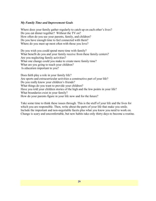 My Family Time and Improvement Goals

Where does your family gather regularly to catch up on each other‘s lives?
Do you eat dinner together? Without the TV on?
How often do you see your parents, family, and children?
Do you have enough time to feel connected with them?
Where do you meet up most often with those you love?

Do you wish you could spend more time with family?
What benefit do you and your family receive from these family centers?
Are you neglecting family activities?
What one change could you make to create more family time?
What are you going to teach your children?
Is education important to you?

Does faith play a role in your family life?
Are sports and extracurricular activities a constructive part of your life?
Do you really know your children‘s friends?
What things do you want to provide your children?
Have you told your children stories of the high and the low points in your life?
What boundaries exist in your family?
How do your parents figure in your life now and for the future?

Take some time to think these issues through. This is the stuff of your life and the lives for
which you are responsible. Then, write about the parts of your life that make you smile.
Include the important and non-negotiable facets plus what you know you need to work on.
Change is scary and uncomfortable, but new habits take only thirty days to become a routine.




                                               29
 